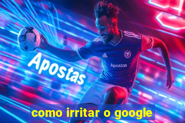 como irritar o google