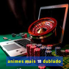 animes mais 18 dublado